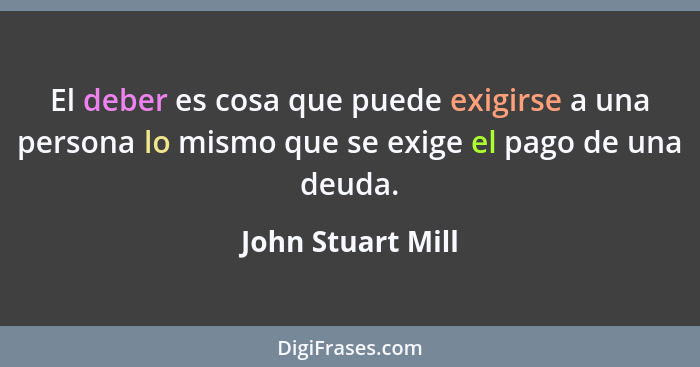 El deber es cosa que puede exigirse a una persona lo mismo que se exige el pago de una deuda.... - John Stuart Mill