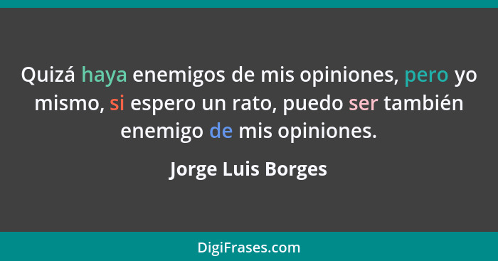 Quizá haya enemigos de mis opiniones, pero yo mismo, si espero un rato, puedo ser también enemigo de mis opiniones.... - Jorge Luis Borges