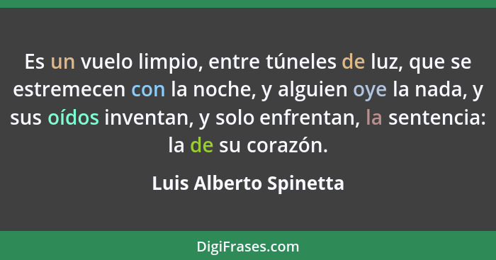 Es un vuelo limpio, entre túneles de luz, que se estremecen con la noche, y alguien oye la nada, y sus oídos inventan, y solo... - Luis Alberto Spinetta