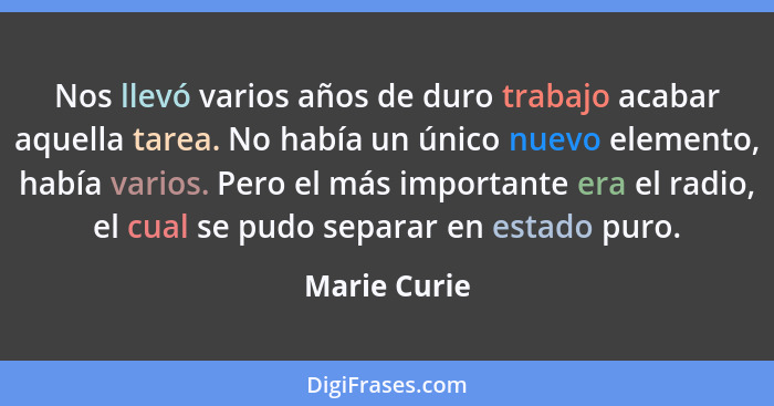 Nos llevó varios años de duro trabajo acabar aquella tarea. No había un único nuevo elemento, había varios. Pero el más importante era e... - Marie Curie