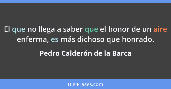 El que no llega a saber que el honor de un aire enferma, es más dichoso que honrado.... - Pedro Calderón de la Barca