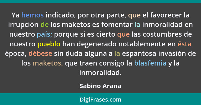 Ya hemos indicado, por otra parte, que el favorecer la irrupción de los maketos es fomentar la inmoralidad en nuestro país; porque si e... - Sabino Arana