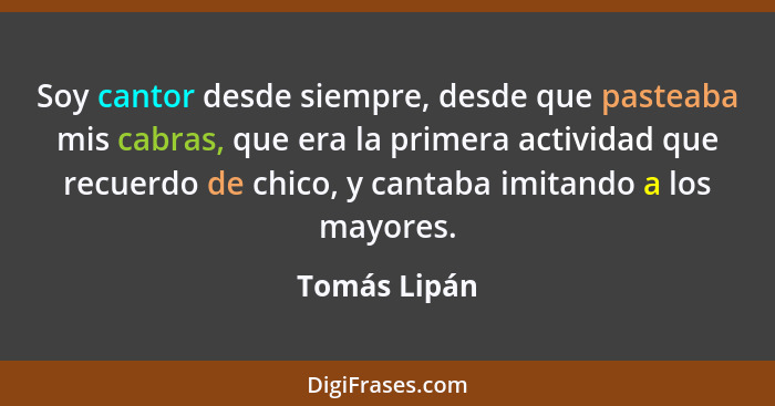 Soy cantor desde siempre, desde que pasteaba mis cabras, que era la primera actividad que recuerdo de chico, y cantaba imitando a los ma... - Tomás Lipán