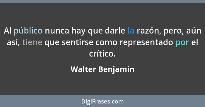 Al público nunca hay que darle la razón, pero, aún así, tiene que sentirse como representado por el crítico.... - Walter Benjamin