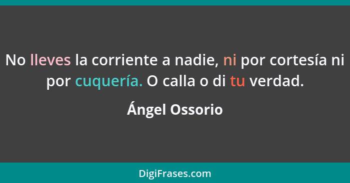 No lleves la corriente a nadie, ni por cortesía ni por cuquería. O calla o di tu verdad.... - Ángel Ossorio