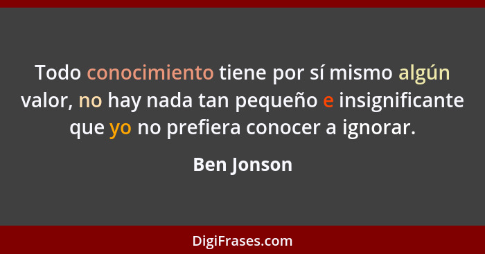 Todo conocimiento tiene por sí mismo algún valor, no hay nada tan pequeño e insignificante que yo no prefiera conocer a ignorar.... - Ben Jonson