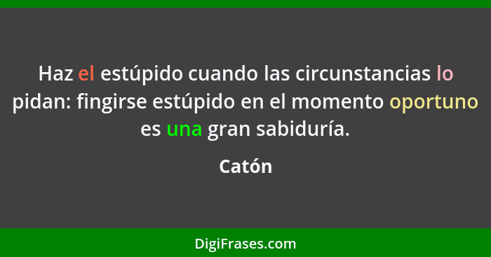 Haz el estúpido cuando las circunstancias lo pidan: fingirse estúpido en el momento oportuno es una gran sabiduría.... - Catón