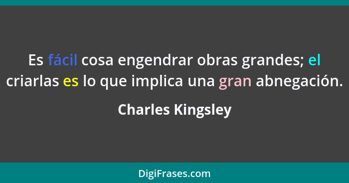 Es fácil cosa engendrar obras grandes; el criarlas es lo que implica una gran abnegación.... - Charles Kingsley