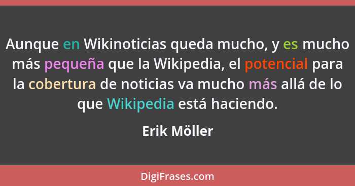 Aunque en Wikinoticias queda mucho, y es mucho más pequeña que la Wikipedia, el potencial para la cobertura de noticias va mucho más all... - Erik Möller