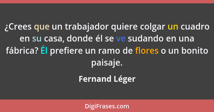 ¿Crees que un trabajador quiere colgar un cuadro en su casa, donde él se ve sudando en una fábrica? Él prefiere un ramo de flores o un... - Fernand Léger