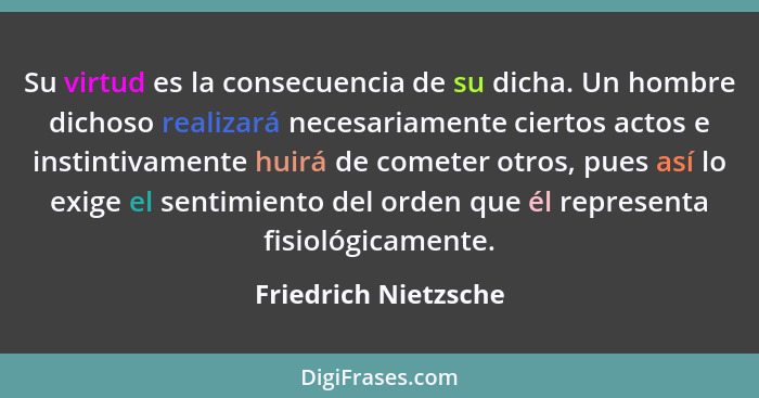 Su virtud es la consecuencia de su dicha. Un hombre dichoso realizará necesariamente ciertos actos e instintivamente huirá de co... - Friedrich Nietzsche