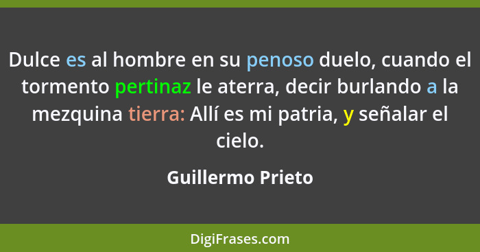 Dulce es al hombre en su penoso duelo, cuando el tormento pertinaz le aterra, decir burlando a la mezquina tierra: Allí es mi patri... - Guillermo Prieto