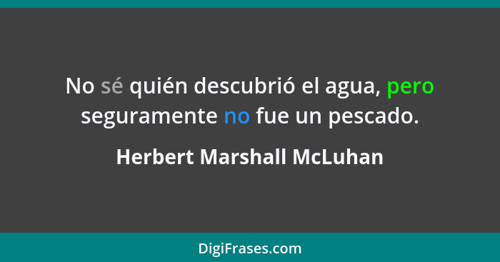 No sé quién descubrió el agua, pero seguramente no fue un pescado.... - Herbert Marshall McLuhan