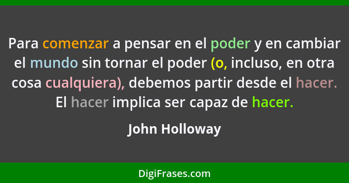 Para comenzar a pensar en el poder y en cambiar el mundo sin tornar el poder (o, incluso, en otra cosa cualquiera), debemos partir des... - John Holloway