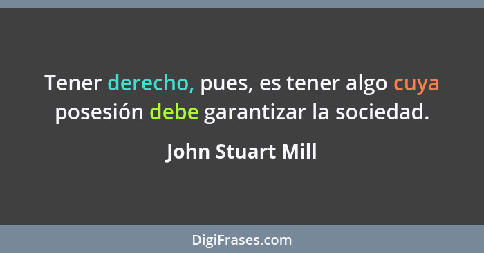 Tener derecho, pues, es tener algo cuya posesión debe garantizar la sociedad.... - John Stuart Mill