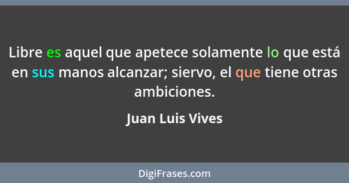 Libre es aquel que apetece solamente lo que está en sus manos alcanzar; siervo, el que tiene otras ambiciones.... - Juan Luis Vives
