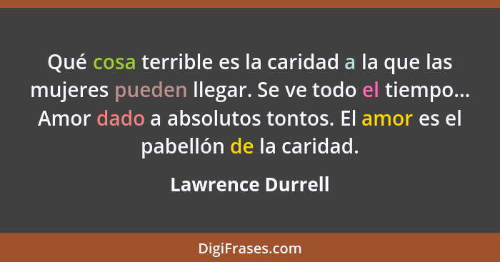 Qué cosa terrible es la caridad a la que las mujeres pueden llegar. Se ve todo el tiempo... Amor dado a absolutos tontos. El amor e... - Lawrence Durrell