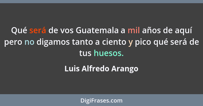 Qué será de vos Guatemala a mil años de aquí pero no digamos tanto a ciento y pico qué será de tus huesos.... - Luis Alfredo Arango