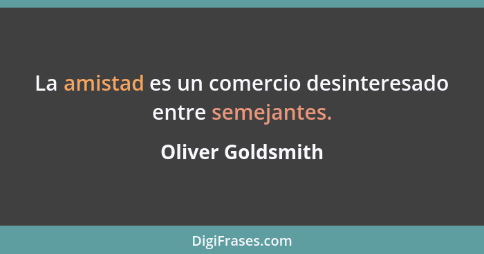 La amistad es un comercio desinteresado entre semejantes.... - Oliver Goldsmith