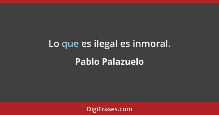 Lo que es ilegal es inmoral.... - Pablo Palazuelo