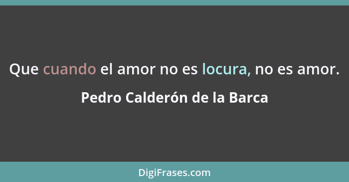 Que cuando el amor no es locura, no es amor.... - Pedro Calderón de la Barca