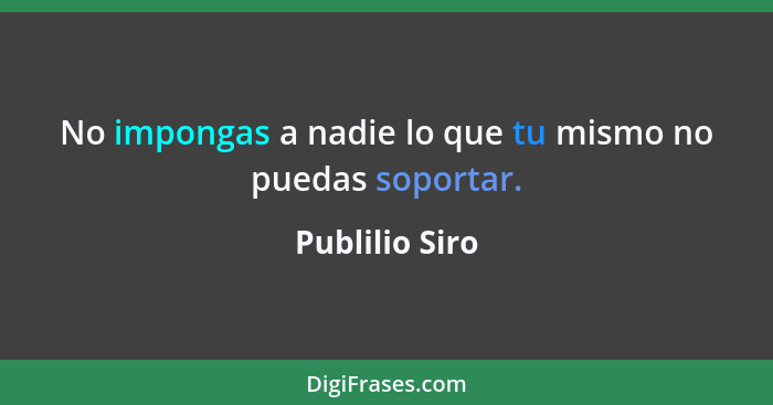 No impongas a nadie lo que tu mismo no puedas soportar.... - Publilio Siro