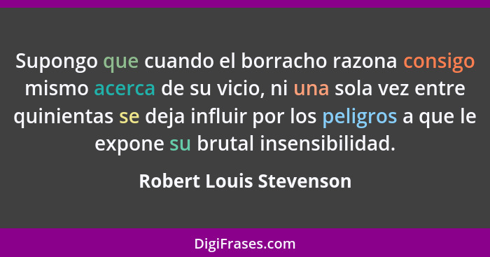 Supongo que cuando el borracho razona consigo mismo acerca de su vicio, ni una sola vez entre quinientas se deja influir por... - Robert Louis Stevenson