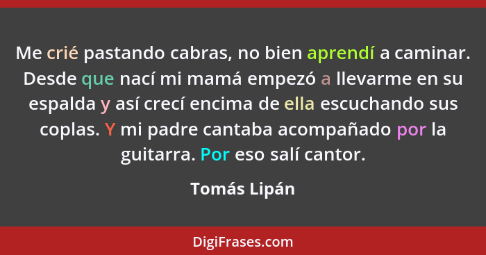 Me crié pastando cabras, no bien aprendí a caminar. Desde que nací mi mamá empezó a llevarme en su espalda y así crecí encima de ella es... - Tomás Lipán