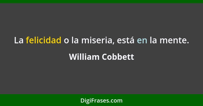 La felicidad o la miseria, está en la mente.... - William Cobbett