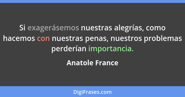 Si exagerásemos nuestras alegrías, como hacemos con nuestras penas, nuestros problemas perderían importancia.... - Anatole France