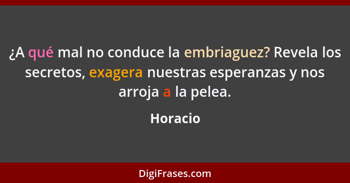 ¿A qué mal no conduce la embriaguez? Revela los secretos, exagera nuestras esperanzas y nos arroja a la pelea.... - Horacio