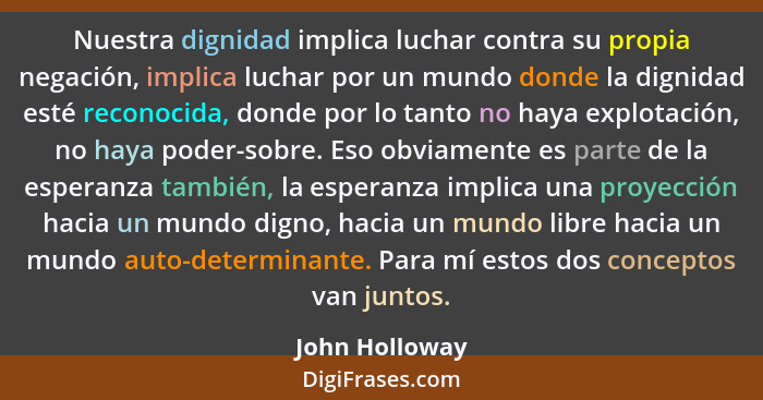 Nuestra dignidad implica luchar contra su propia negación, implica luchar por un mundo donde la dignidad esté reconocida, donde por lo... - John Holloway