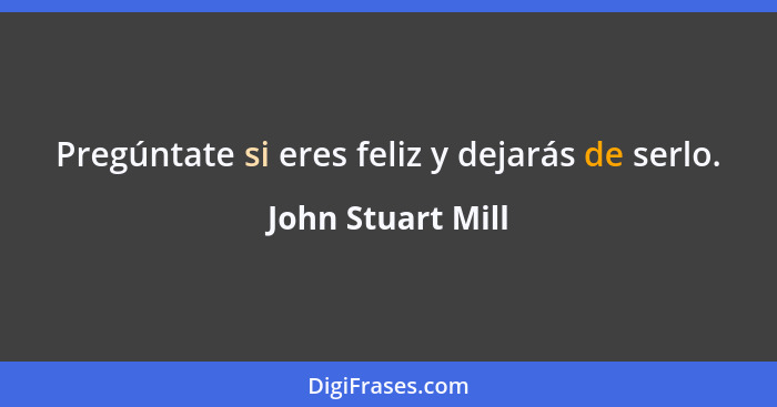 Pregúntate si eres feliz y dejarás de serlo.... - John Stuart Mill