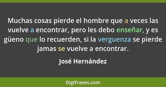 Muchas cosas pierde el hombre que a veces las vuelve a encontrar, pero les debo enseñar, y es güeno que lo recuerden, si la verguenza... - José Hernández