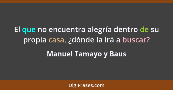 El que no encuentra alegría dentro de su propia casa, ¿dónde la irá a buscar?... - Manuel Tamayo y Baus