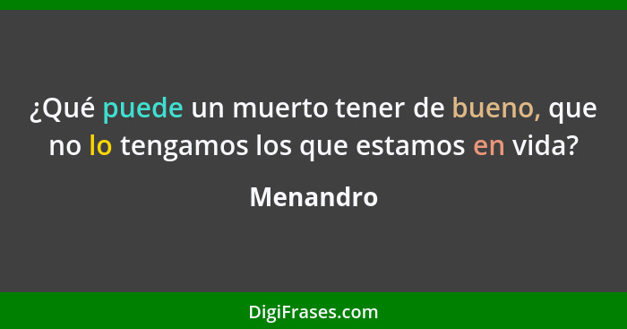 ¿Qué puede un muerto tener de bueno, que no lo tengamos los que estamos en vida?... - Menandro