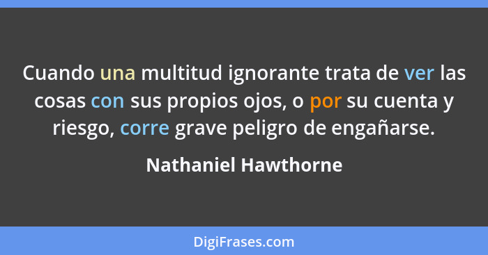 Cuando una multitud ignorante trata de ver las cosas con sus propios ojos, o por su cuenta y riesgo, corre grave peligro de enga... - Nathaniel Hawthorne