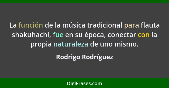 La función de la música tradicional para flauta shakuhachi, fue en su época, conectar con la propia naturaleza de uno mismo.... - Rodrigo Rodríguez