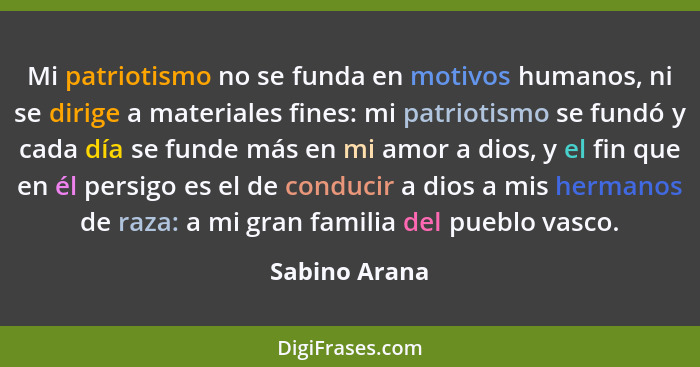 Mi patriotismo no se funda en motivos humanos, ni se dirige a materiales fines: mi patriotismo se fundó y cada día se funde más en mi a... - Sabino Arana