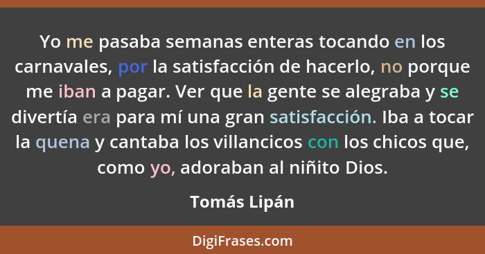 Yo me pasaba semanas enteras tocando en los carnavales, por la satisfacción de hacerlo, no porque me iban a pagar. Ver que la gente se a... - Tomás Lipán