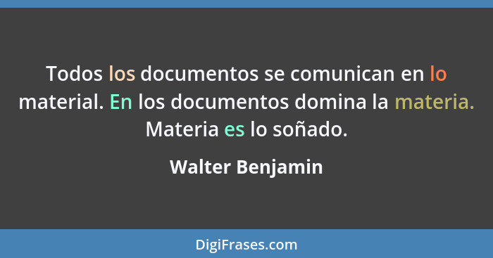 Todos los documentos se comunican en lo material. En los documentos domina la materia. Materia es lo soñado.... - Walter Benjamin
