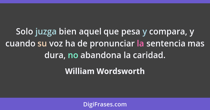 Solo juzga bien aquel que pesa y compara, y cuando su voz ha de pronunciar la sentencia mas dura, no abandona la caridad.... - William Wordsworth