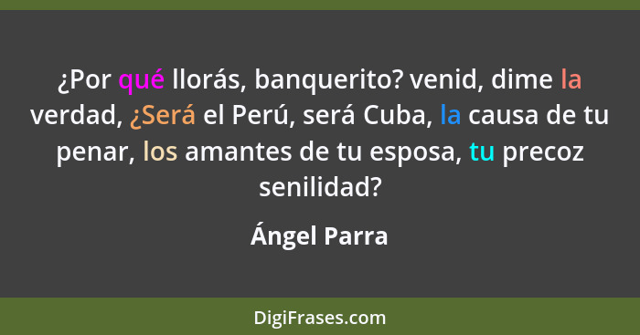 ¿Por qué llorás, banquerito? venid, dime la verdad, ¿Será el Perú, será Cuba, la causa de tu penar, los amantes de tu esposa, tu precoz... - Ángel Parra