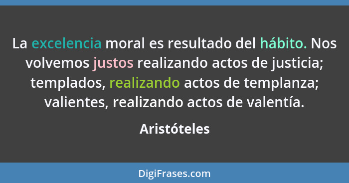 La excelencia moral es resultado del hábito. Nos volvemos justos realizando actos de justicia; templados, realizando actos de templanza;... - Aristóteles