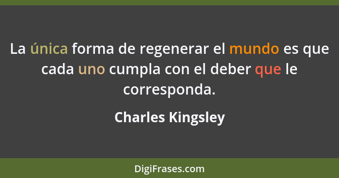 La única forma de regenerar el mundo es que cada uno cumpla con el deber que le corresponda.... - Charles Kingsley