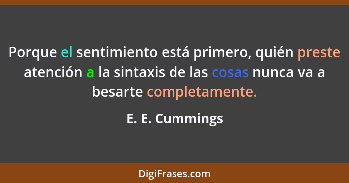 Porque el sentimiento está primero, quién preste atención a la sintaxis de las cosas nunca va a besarte completamente.... - E. E. Cummings