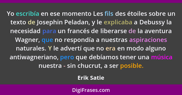 Yo escribía en ese momento Les fils des étoiles sobre un texto de Josephin Peladan, y le explicaba a Debussy la necesidad para un francés... - Erik Satie