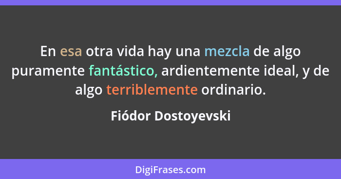 En esa otra vida hay una mezcla de algo puramente fantástico, ardientemente ideal, y de algo terriblemente ordinario.... - Fiódor Dostoyevski