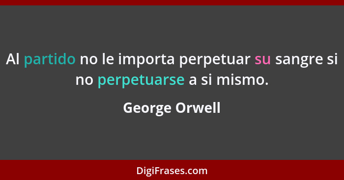 Al partido no le importa perpetuar su sangre si no perpetuarse a si mismo.... - George Orwell