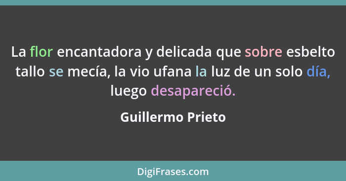 La flor encantadora y delicada que sobre esbelto tallo se mecía, la vio ufana la luz de un solo día, luego desapareció.... - Guillermo Prieto